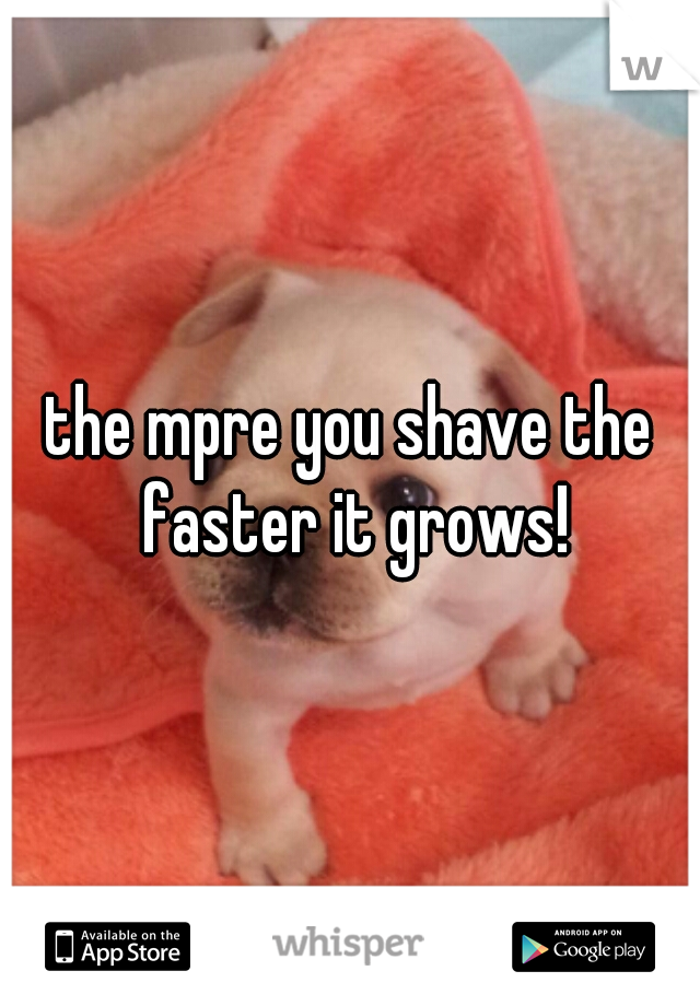 the mpre you shave the faster it grows!