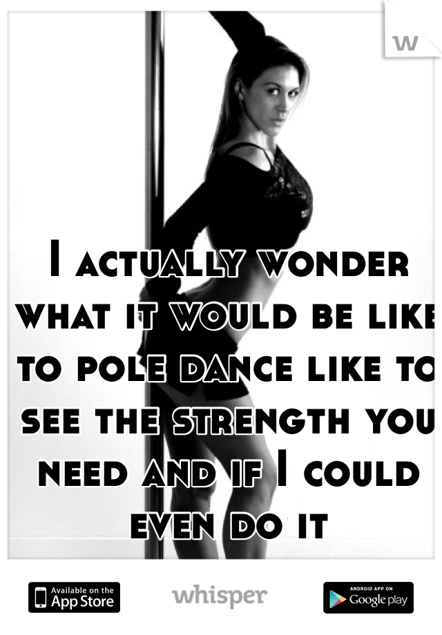 I actually wonder what it would be like to pole dance like to see the strength you need and if I could even do it