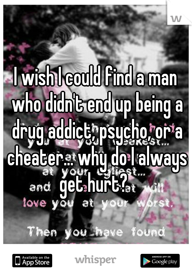 I wish I could find a man who didn't end up being a drug addict, psycho, or a cheater... why do I always get hurt?  