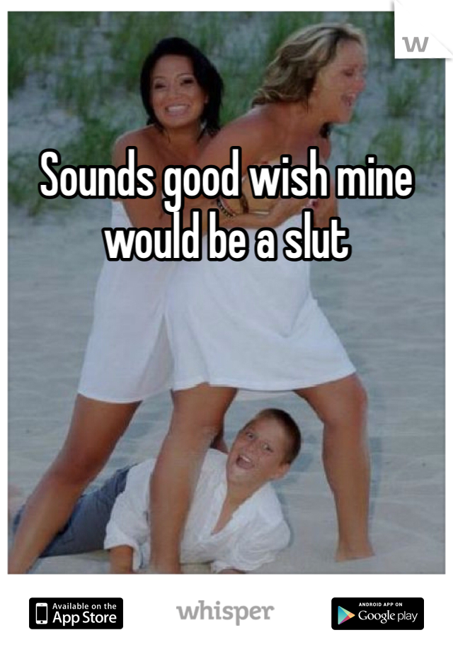 Sounds good wish mine would be a slut 