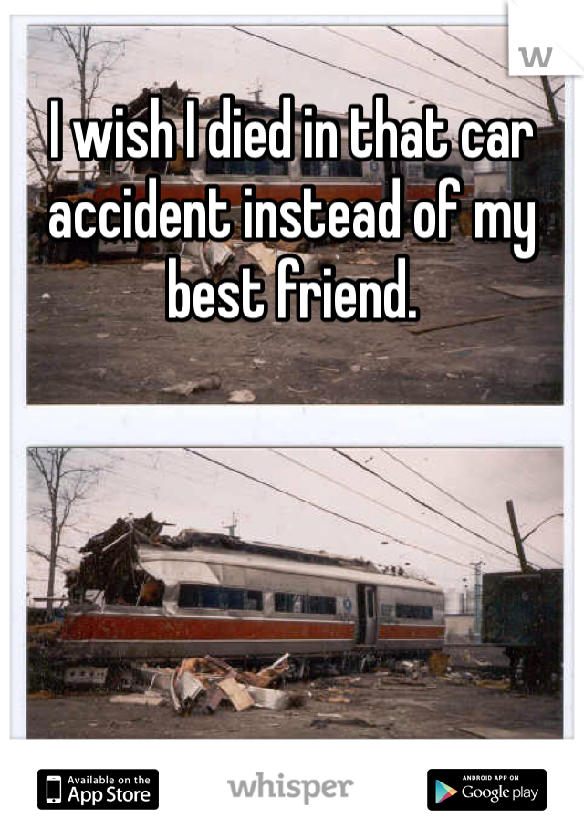 I wish I died in that car accident instead of my best friend. 