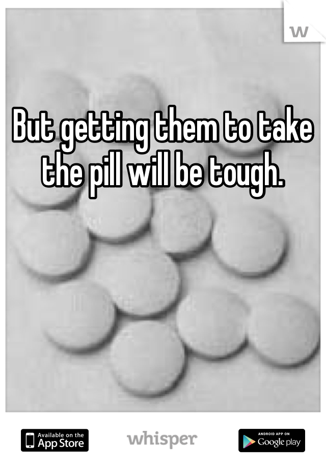 But getting them to take the pill will be tough.