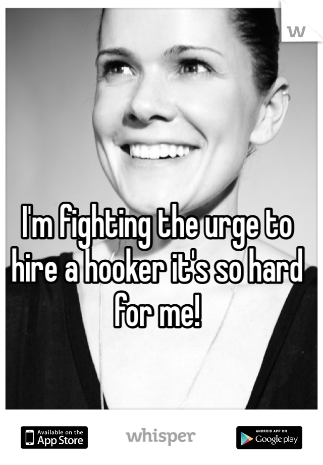 I'm fighting the urge to hire a hooker it's so hard for me!