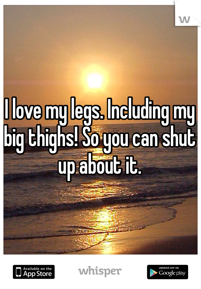 I love my legs. Including my big thighs! So you can shut up about it.