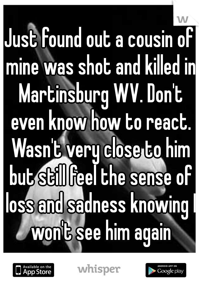 Just found out a cousin of mine was shot and killed in Martinsburg WV. Don't even know how to react. Wasn't very close to him but still feel the sense of loss and sadness knowing I won't see him again