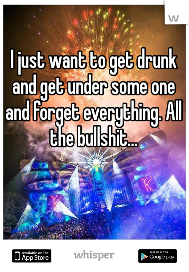 I just want to get drunk and get under some one and forget everything. All the bullshit... 