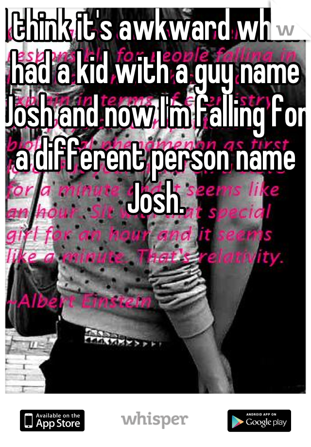 I think it's awkward when I had a kid with a guy name Josh and now I'm falling for a different person name Josh.