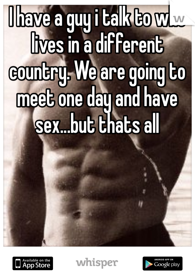 I have a guy i talk to who lives in a different country. We are going to meet one day and have sex...but thats all
