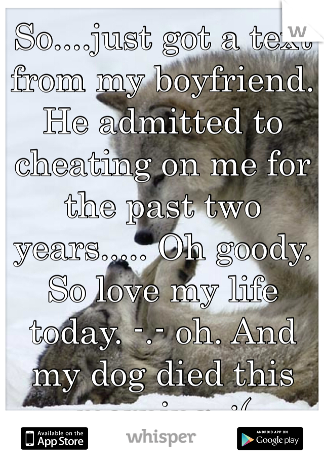 So....just got a text from my boyfriend. He admitted to cheating on me for the past two years..... Oh goody. So love my life today. -.- oh. And my dog died this morning. :( 