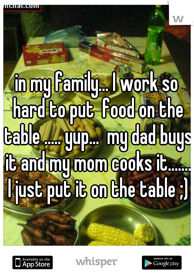 in my family... I work so hard to put  food on the table ..... yup...  my dad buys it and my mom cooks it....... I just put it on the table ;)