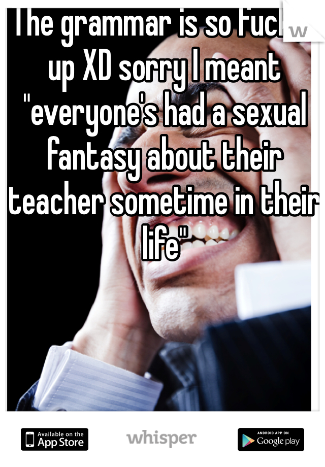 The grammar is so fucked up XD sorry I meant "everyone's had a sexual fantasy about their teacher sometime in their life"