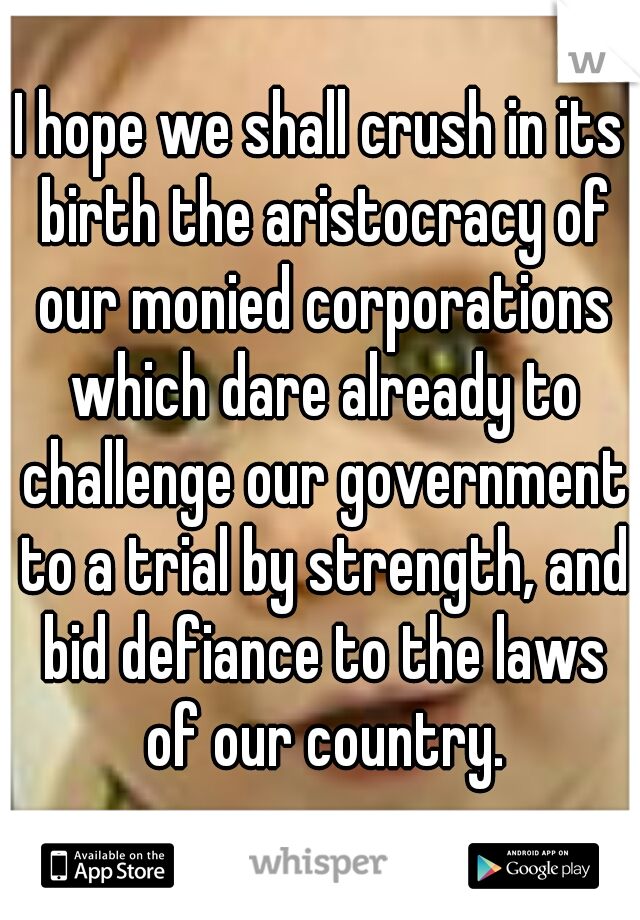 I hope we shall crush in its birth the aristocracy of our monied corporations which dare already to challenge our government to a trial by strength, and bid defiance to the laws of our country.