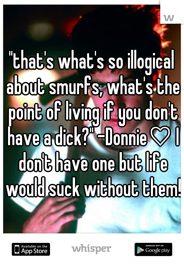 "that's what's so illogical about smurfs, what's the point of living if you don't have a dick?" -Donnie♡ I don't have one but life would suck without them!