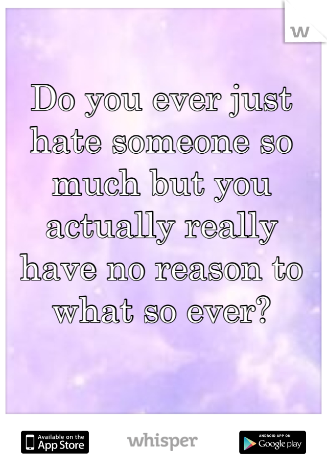 Do you ever just hate someone so much but you actually really have no reason to what so ever?