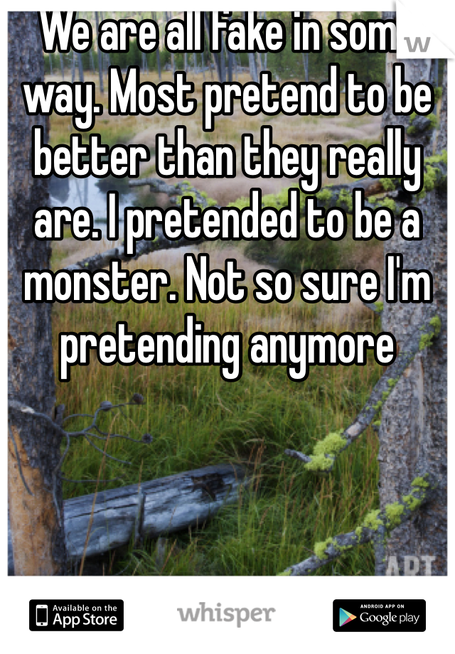 We are all fake in some way. Most pretend to be better than they really are. I pretended to be a monster. Not so sure I'm pretending anymore