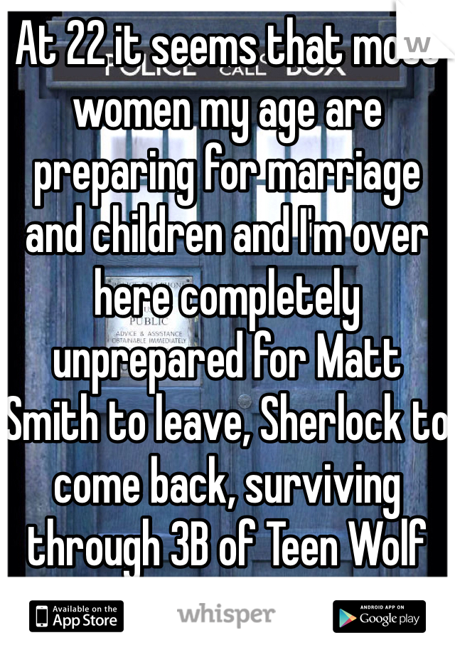 At 22 it seems that most women my age are preparing for marriage and children and I'm over here completely unprepared for Matt Smith to leave, Sherlock to come back, surviving through 3B of Teen Wolf and college. 