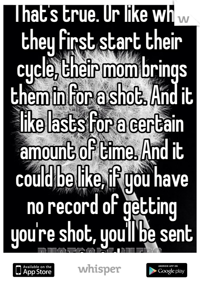 That's true. Or like when they first start their cycle, their mom brings them in for a shot. And it like lasts for a certain amount of time. And it could be like, if you have no record of getting you're shot, you'll be sent to jail. 