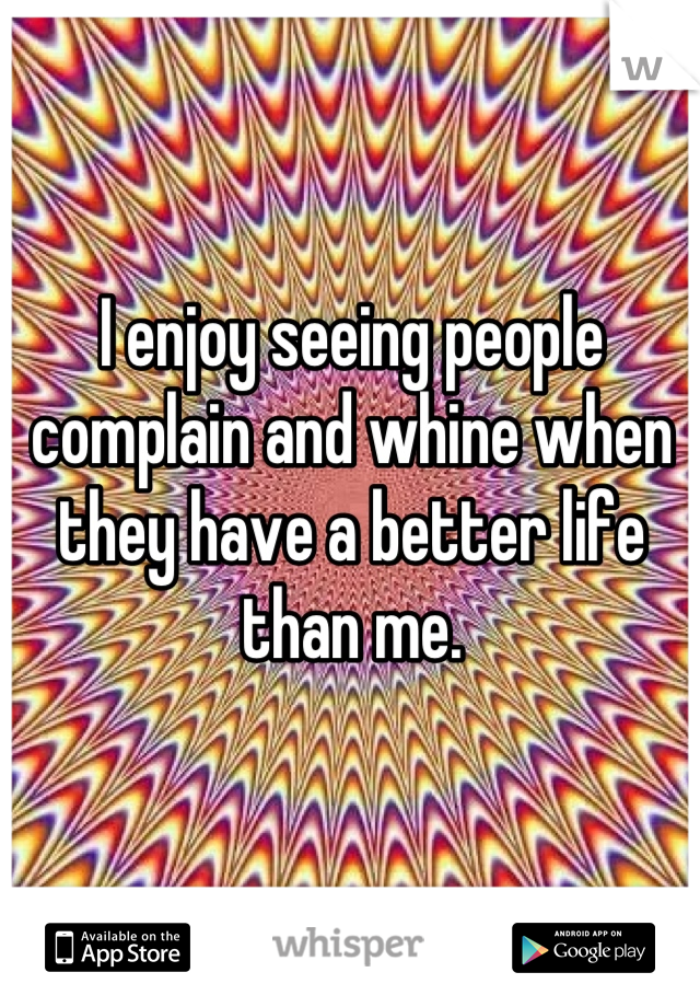 I enjoy seeing people complain and whine when they have a better life than me.