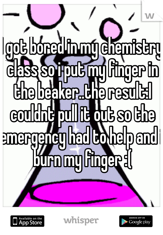 I got bored in my chemistry class so i put my finger in the beaker..the result:I couldnt pull it out so the emergency had to help and i burn my finger :(