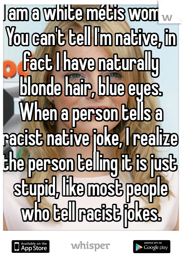 I am a white métis woman. You can't tell I'm native, in fact I have naturally blonde hair, blue eyes. When a person tells a racist native joke, I realize the person telling it is just stupid, like most people who tell racist jokes. 