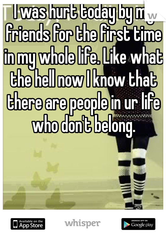 I was hurt today by my friends for the first time in my whole life. Like what the hell now I know that there are people in ur life who don't belong.