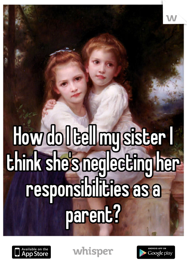 How do I tell my sister I think she's neglecting her responsibilities as a parent?