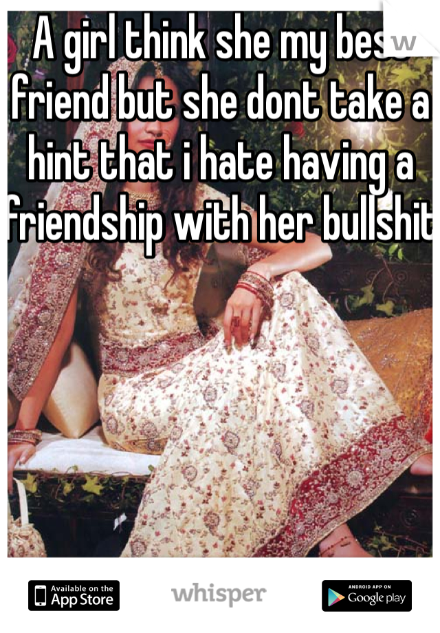 A girl think she my best friend but she dont take a hint that i hate having a friendship with her bullshit