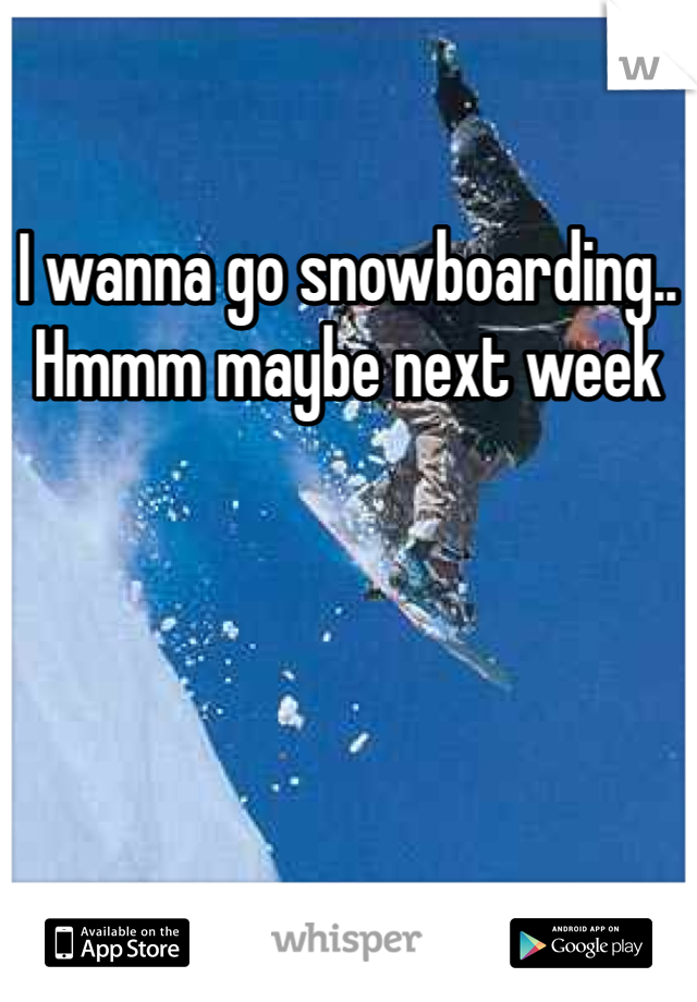 I wanna go snowboarding.. Hmmm maybe next week