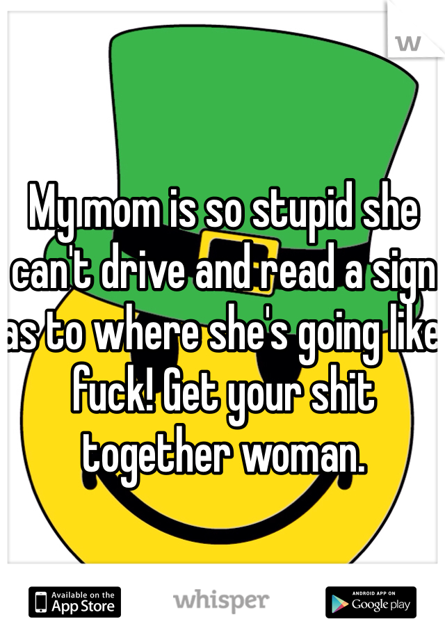 My mom is so stupid she can't drive and read a sign as to where she's going like fuck! Get your shit together woman.