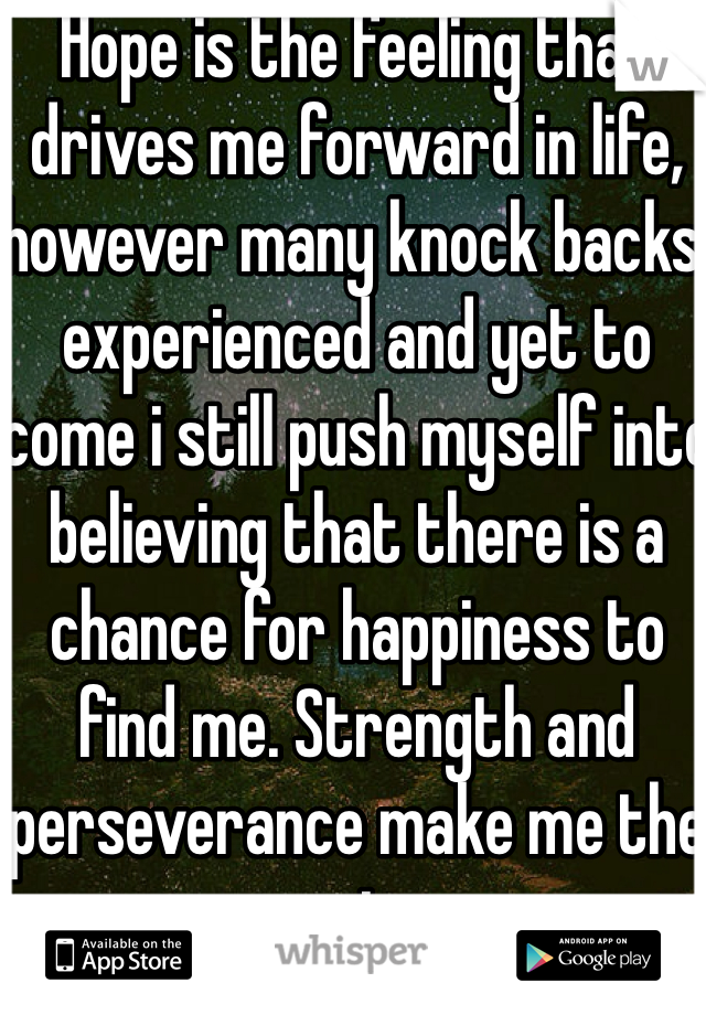 Hope is the feeling that drives me forward in life, however many knock backs experienced and yet to come i still push myself into believing that there is a chance for happiness to find me. Strength and perseverance make me the man i am.