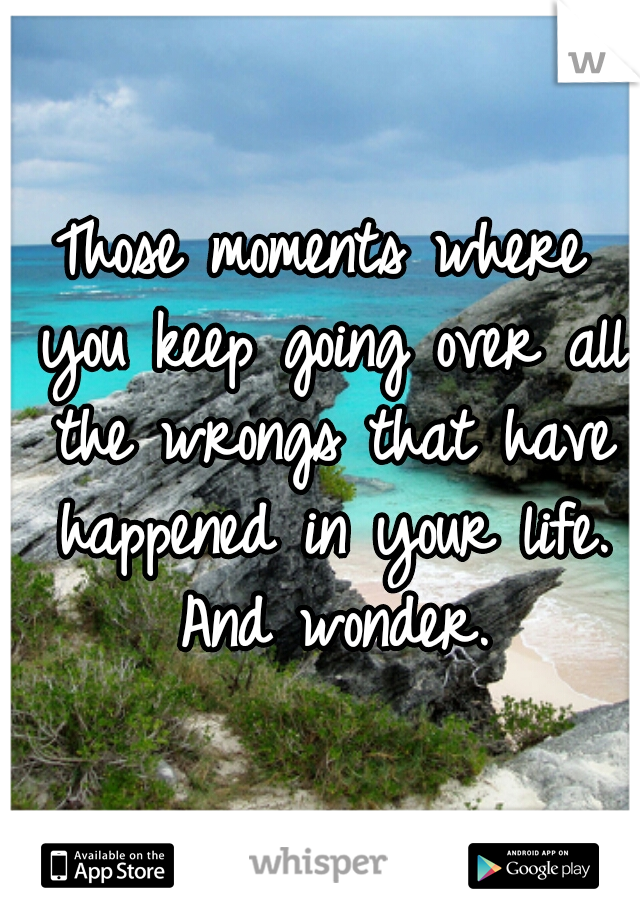 Those moments where you keep going over all the wrongs that have happened in your life. And wonder.