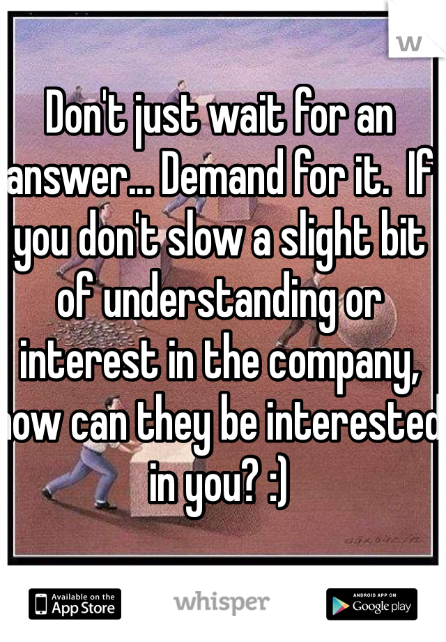 Don't just wait for an answer... Demand for it.  If you don't slow a slight bit of understanding or interest in the company, how can they be interested in you? :)