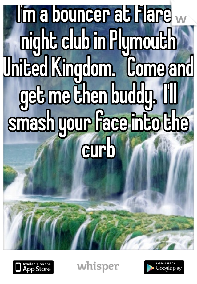 I'm a bouncer at flares night club in Plymouth United Kingdom.   Come and get me then buddy.  I'll smash your face into the curb