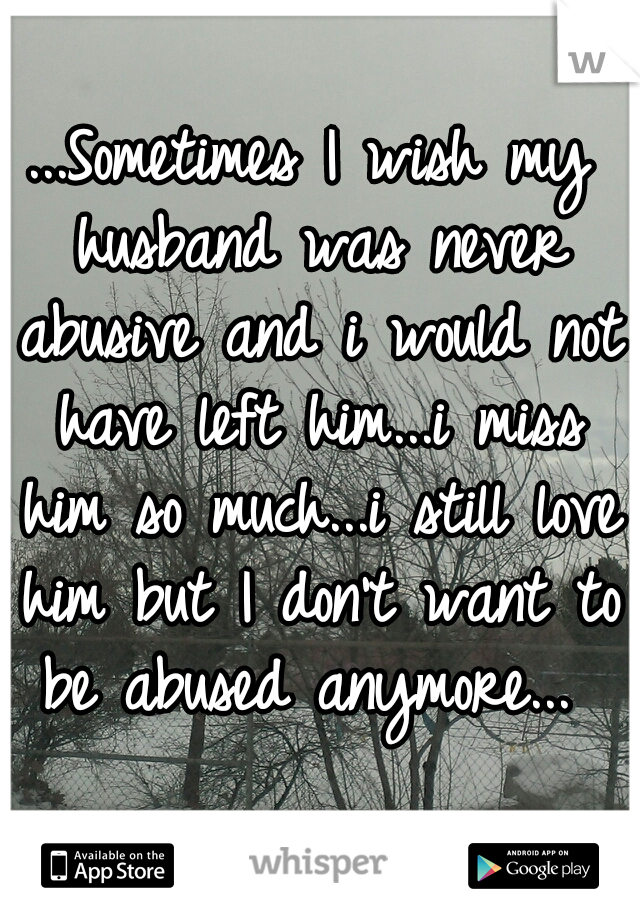 ...Sometimes I wish my husband was never abusive and i would not have left him...i miss him so much...i still love him but I don't want to be abused anymore... 