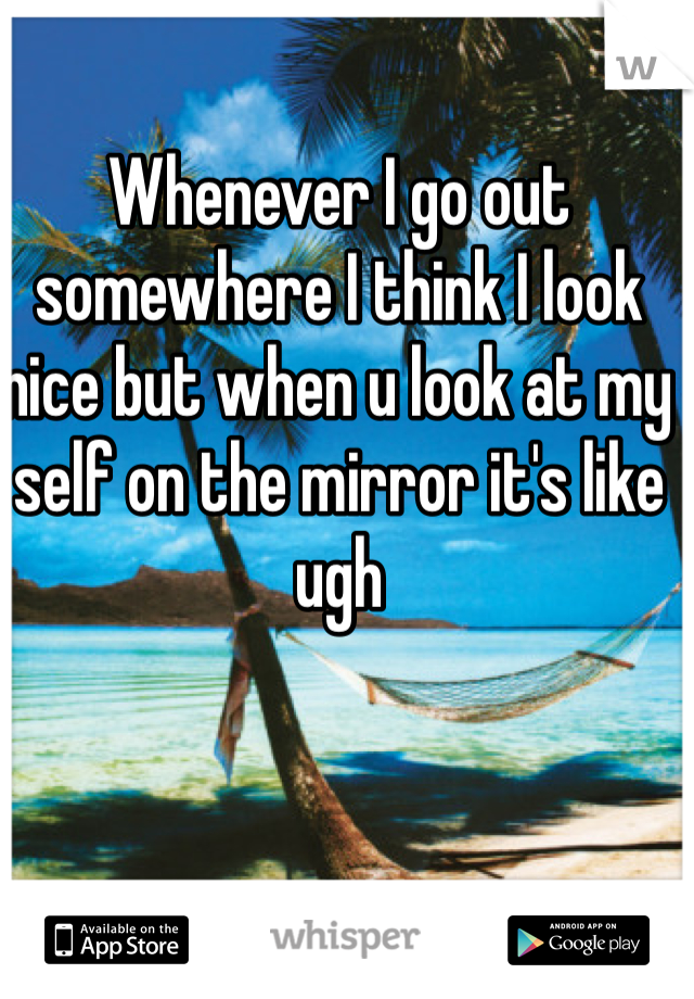 Whenever I go out somewhere I think I look nice but when u look at my self on the mirror it's like ugh 