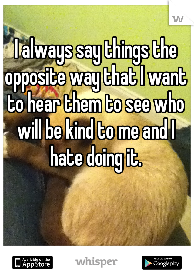 I always say things the opposite way that I want to hear them to see who will be kind to me and I hate doing it.