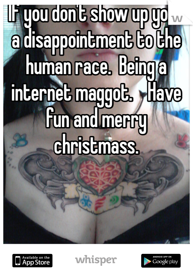 If you don't show up your a disappointment to the human race.  Being a internet maggot.    Have fun and merry christmass. 