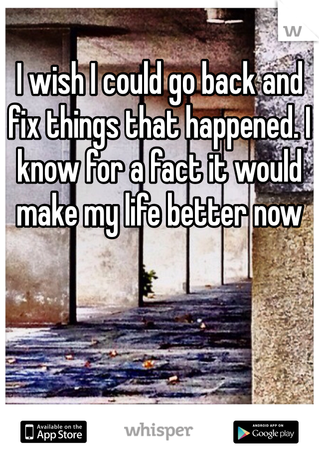 I wish I could go back and fix things that happened. I know for a fact it would make my life better now