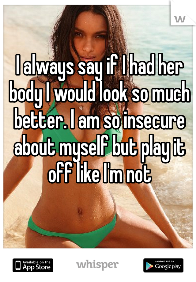 I always say if I had her body I would look so much better. I am so insecure about myself but play it off like I'm not 