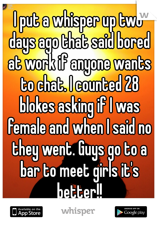 I put a whisper up two days ago that said bored at work if anyone wants to chat. I counted 28 blokes asking if I was female and when I said no they went. Guys go to a bar to meet girls it's better!!