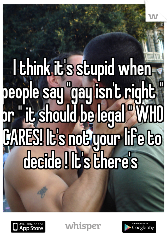 I think it's stupid when people say "gay isn't right " or " it should be legal " WHO CARES! It's not your life to decide ! It's there's 