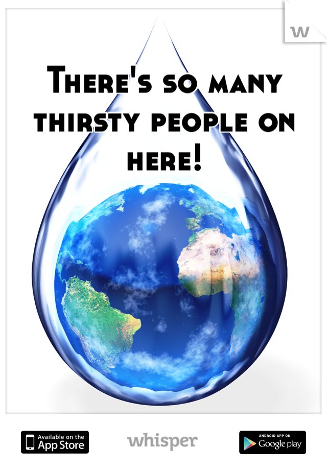 There's so many thirsty people on here!