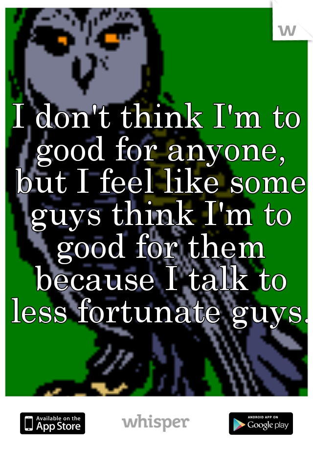 I don't think I'm to good for anyone, but I feel like some guys think I'm to good for them because I talk to less fortunate guys. 