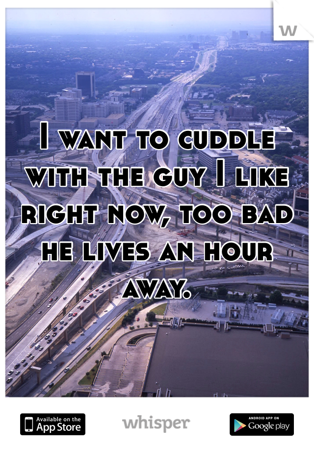 I want to cuddle with the guy I like right now, too bad he lives an hour away. 