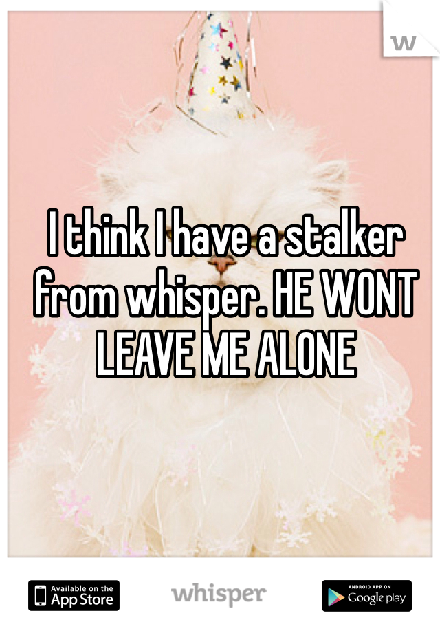 I think I have a stalker from whisper. HE WONT LEAVE ME ALONE 