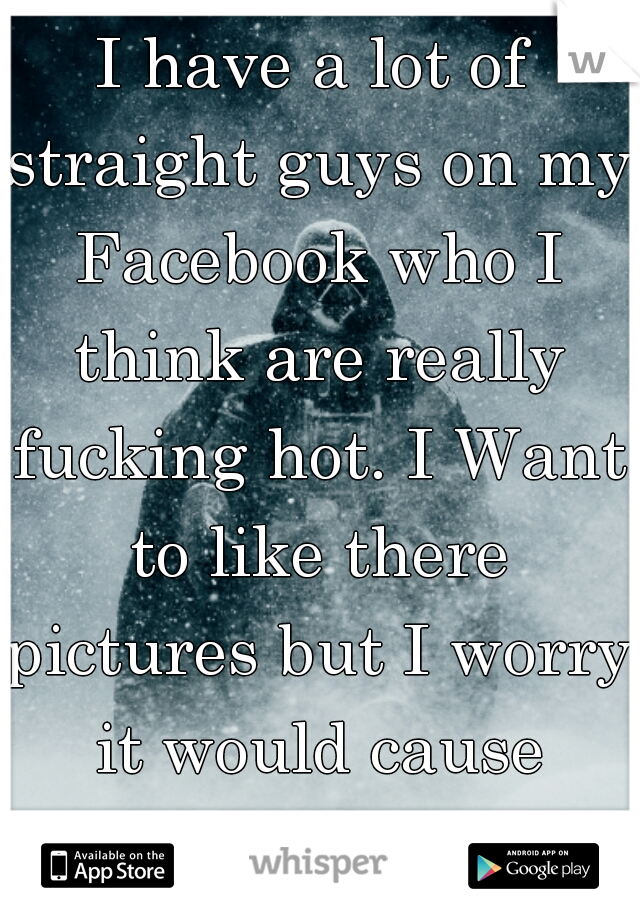 I have a lot of straight guys on my Facebook who I think are really fucking hot. I Want to like there pictures but I worry it would cause problems.