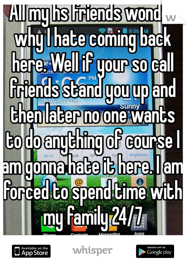 All my hs friends wonder why I hate coming back here. Well if your so call friends stand you up and then later no one wants to do anything of course I am gonna hate it here. I am forced to spend time with my family 24/7