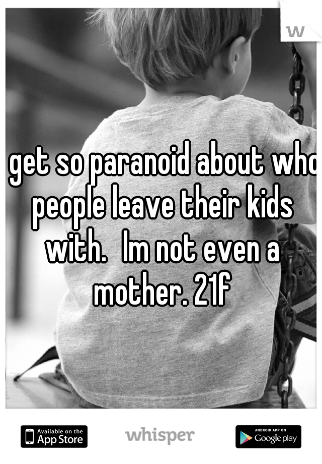 I get so paranoid about who people leave their kids with.
Im not even a mother. 21f