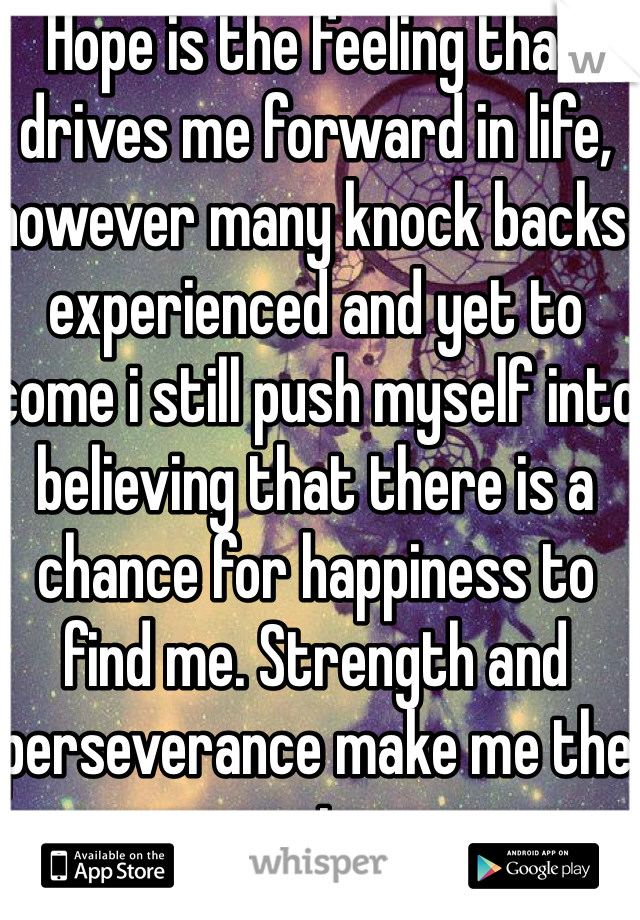 Hope is the feeling that drives me forward in life, however many knock backs experienced and yet to come i still push myself into believing that there is a chance for happiness to find me. Strength and perseverance make me the man i am. 