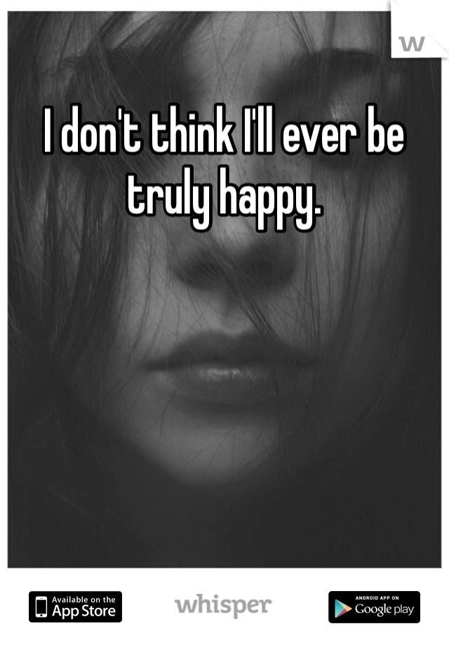 I don't think I'll ever be truly happy.